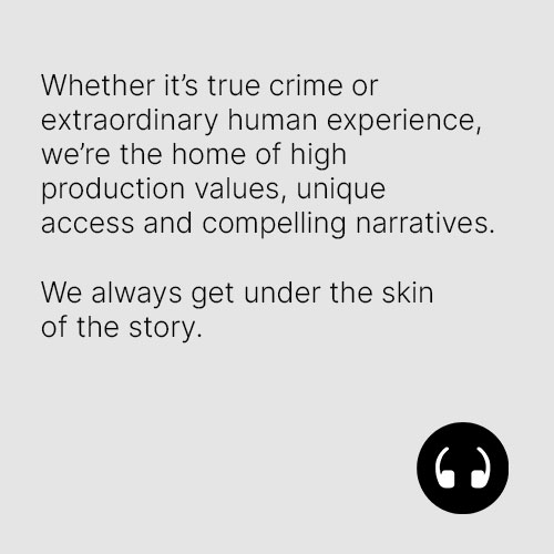 Whether it’s true crime or extraordinary human experience,we’re the home of high production values, unique access and compelling narratives.We always get under the skin of the story.
